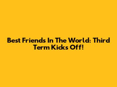 Best Friends In The World: Third Term Kicks Off!