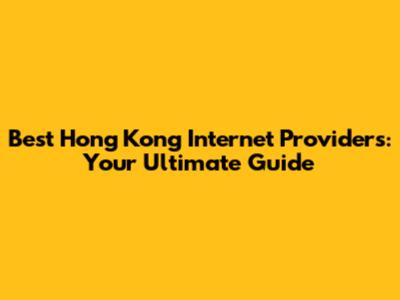 Best Hong Kong Internet Providers: Your Ultimate Guide