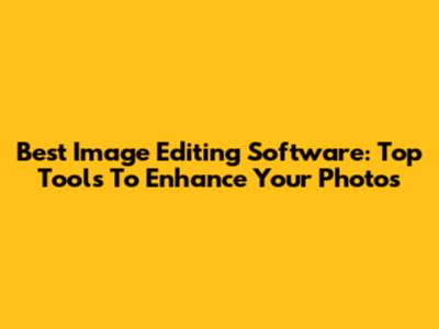 Best Image Editing Software: Top Tools To Enhance Your Photos