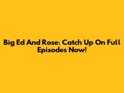 Big Ed And Rose: Catch Up On Full Episodes Now!