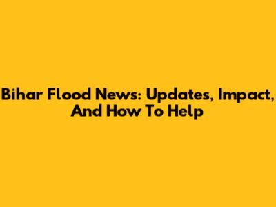 Bihar Flood News: Updates, Impact, And How To Help