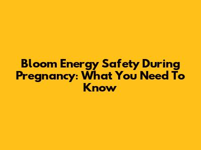 Bloom Energy Safety During Pregnancy: What You Need To Know