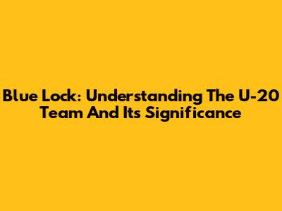 Blue Lock: Understanding The U-20 Team And Its Significance