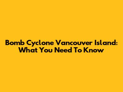 Bomb Cyclone Vancouver Island: What You Need To Know