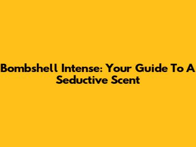 Bombshell Intense: Your Guide To A Seductive Scent