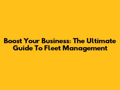 Boost Your Business: The Ultimate Guide To Fleet Management