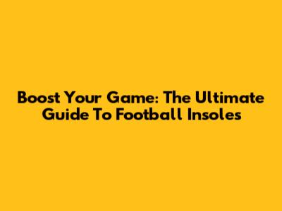 Boost Your Game: The Ultimate Guide To Football Insoles