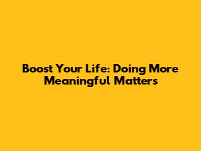 Boost Your Life: Doing More Meaningful Matters