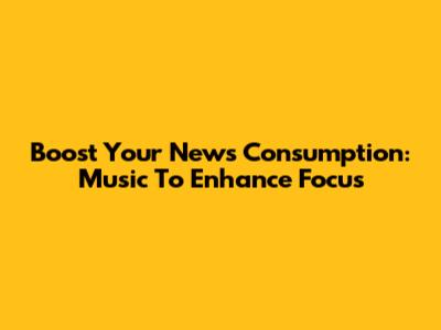 Boost Your News Consumption: Music To Enhance Focus