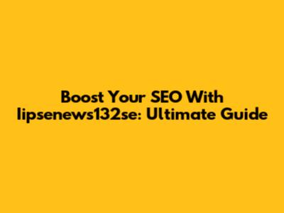 Boost Your SEO With Iipsenews132se: Ultimate Guide