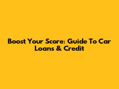 Boost Your Score: Guide To Car Loans & Credit