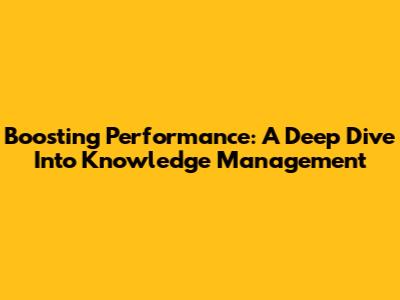 Boosting Performance: A Deep Dive Into Knowledge Management