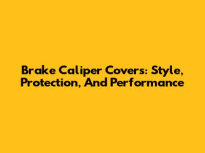 Brake Caliper Covers: Style, Protection, And Performance