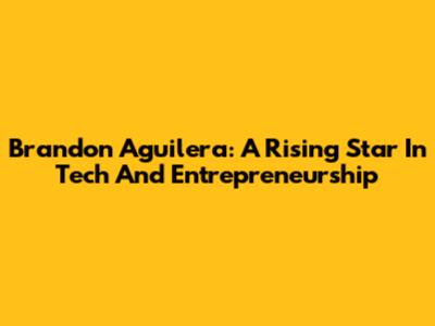 Brandon Aguilera: A Rising Star In Tech And Entrepreneurship