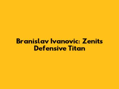 Branislav Ivanovic: Zenit's Defensive Titan