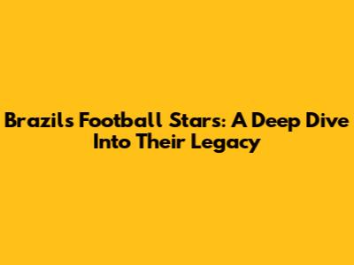 Brazil's Football Stars: A Deep Dive Into Their Legacy