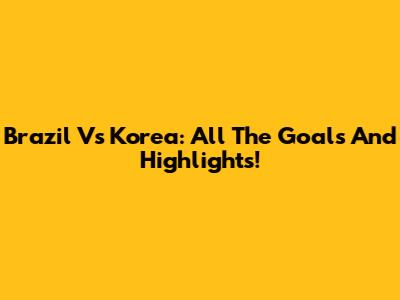 Brazil Vs Korea: All The Goals And Highlights!