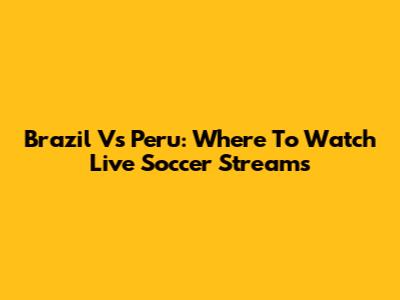 Brazil Vs Peru: Where To Watch Live Soccer Streams