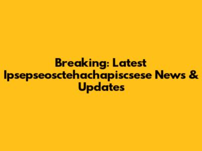 Breaking: Latest Ipsepseosctehachapiscsese News & Updates
