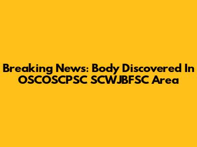 Breaking News: Body Discovered In OSCOSCPSC SCWJBFSC Area