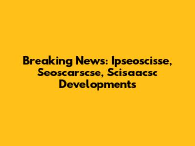 Breaking News: Ipseoscisse, Seoscarscse, Scisaacsc Developments