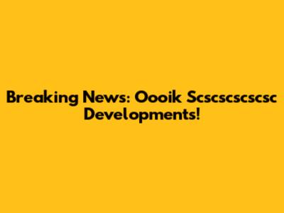 Breaking News: Oooik Scscscscscsc Developments!