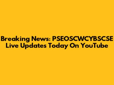 Breaking News: PSEOSCWCYBSCSE Live Updates Today On YouTube