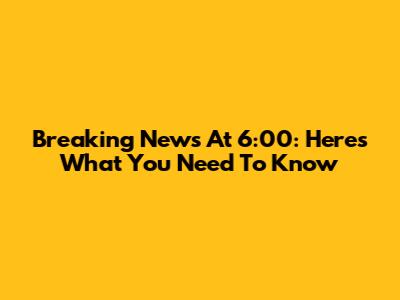 Breaking News At 6:00: Here's What You Need To Know