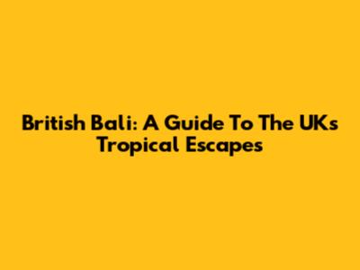 British Bali: A Guide To The UK's Tropical Escapes