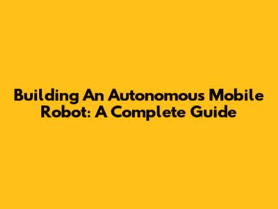 Building An Autonomous Mobile Robot: A Complete Guide