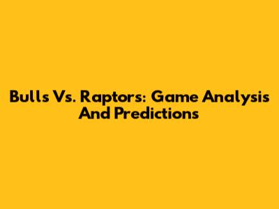Bulls Vs. Raptors: Game Analysis And Predictions