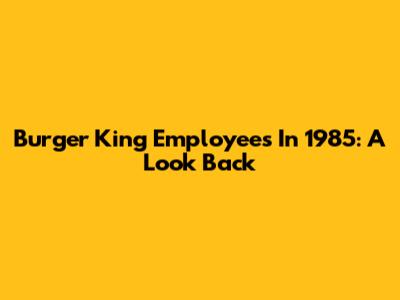 Burger King Employees In 1985: A Look Back