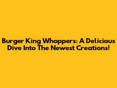 Burger King Whoppers: A Delicious Dive Into The Newest Creations!