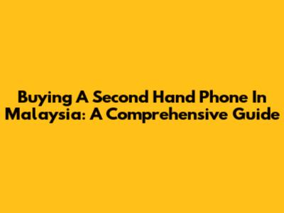 Buying A Second Hand Phone In Malaysia: A Comprehensive Guide