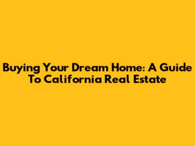 Buying Your Dream Home: A Guide To California Real Estate