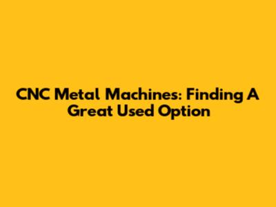 CNC Metal Machines: Finding A Great Used Option