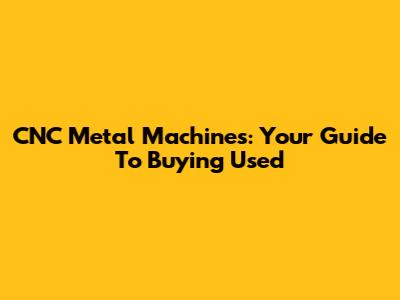 CNC Metal Machines: Your Guide To Buying Used