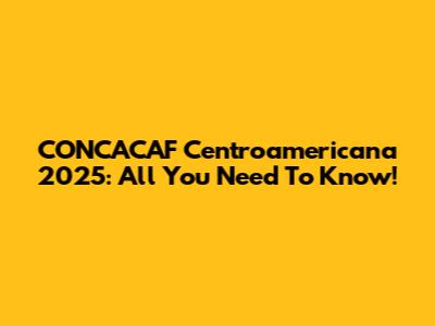 CONCACAF Centroamericana 2025: All You Need To Know!