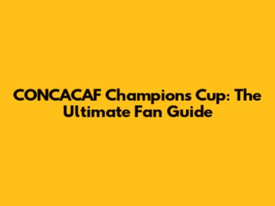 CONCACAF Champions Cup: The Ultimate Fan Guide