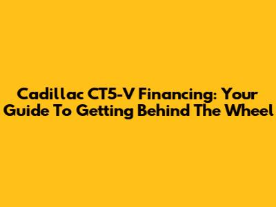 Cadillac CT5-V Financing: Your Guide To Getting Behind The Wheel