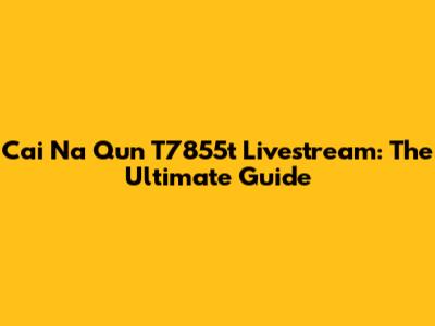 Cai Na Qun T7855t Livestream: The Ultimate Guide