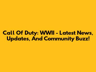 Call Of Duty: WWII - Latest News, Updates, And Community Buzz!