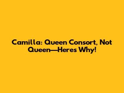 Camilla: Queen Consort, Not Queen—Here's Why!