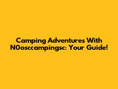 Camping Adventures With N0osccampingsc: Your Guide!