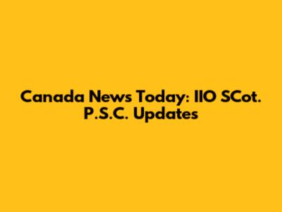 Canada News Today: IIO SCot. P.S.C. Updates