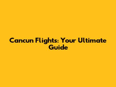 Cancun Flights: Your Ultimate Guide