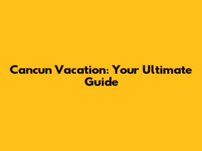 Cancun Vacation: Your Ultimate Guide