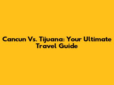 Cancun Vs. Tijuana: Your Ultimate Travel Guide