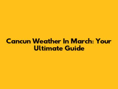 Cancun Weather In March: Your Ultimate Guide