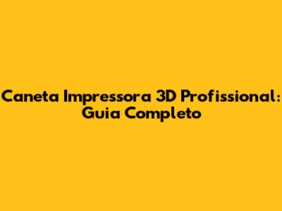 Caneta Impressora 3D Profissional: Guia Completo